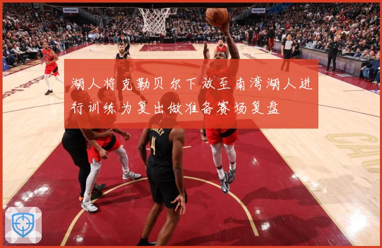 湖人将克勒贝尔下放至南湾湖人进行训练为复出做准备赛场复盘