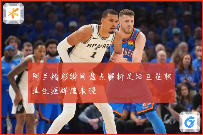 阿兰精彩瞬间盘点解析足坛巨星职业生涯辉煌表现