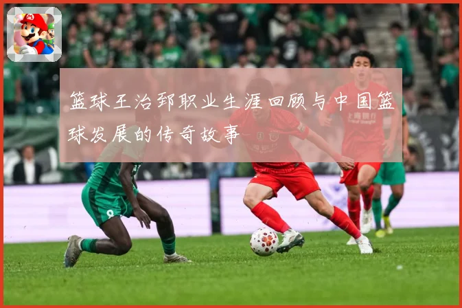 篮球王治郅职业生涯回顾与中国篮球发展的传奇故事