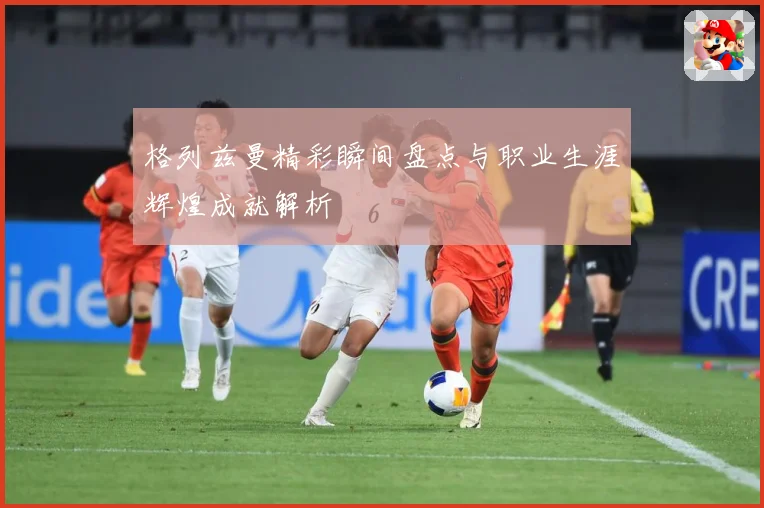 格列兹曼精彩瞬间盘点与职业生涯辉煌成就解析