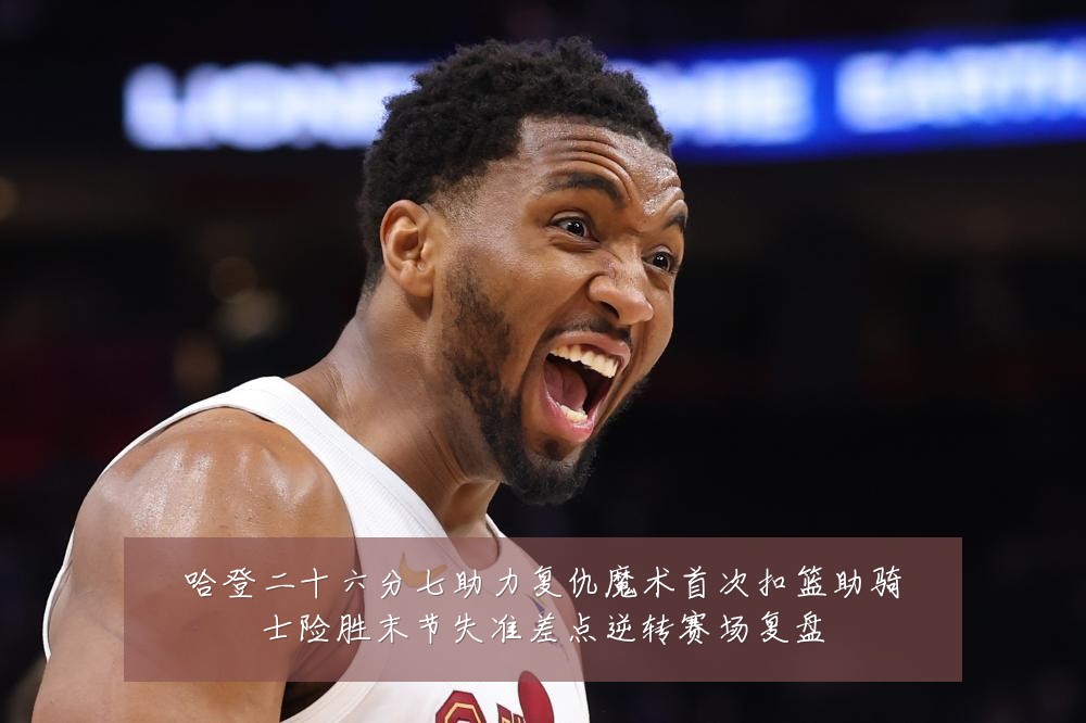 哈登二十六分七助力复仇魔术首次扣篮助骑士险胜末节失准差点逆转赛场复盘